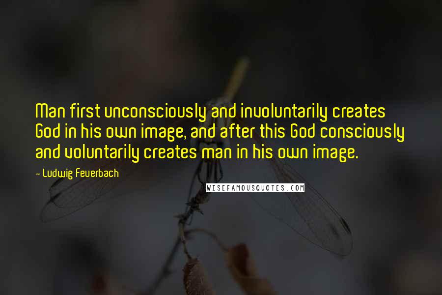 Ludwig Feuerbach Quotes: Man first unconsciously and involuntarily creates God in his own image, and after this God consciously and voluntarily creates man in his own image.