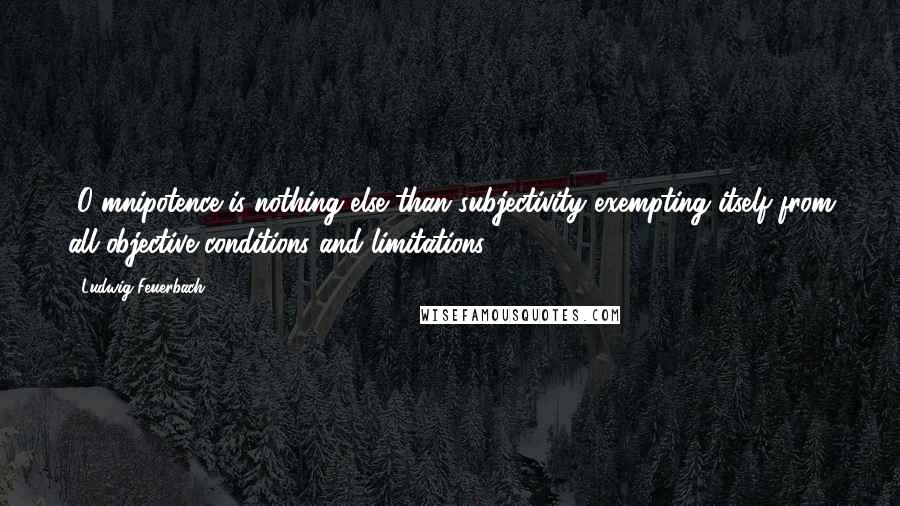 Ludwig Feuerbach Quotes: [O]mnipotence is nothing else than subjectivity exempting itself from all objective conditions and limitations[.]