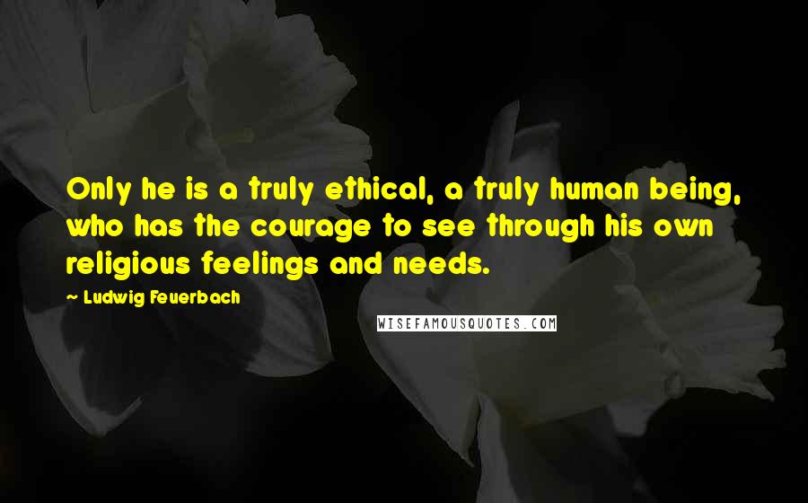Ludwig Feuerbach Quotes: Only he is a truly ethical, a truly human being, who has the courage to see through his own religious feelings and needs.