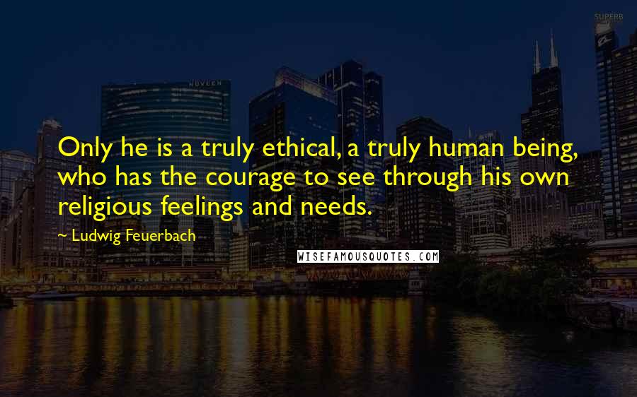 Ludwig Feuerbach Quotes: Only he is a truly ethical, a truly human being, who has the courage to see through his own religious feelings and needs.