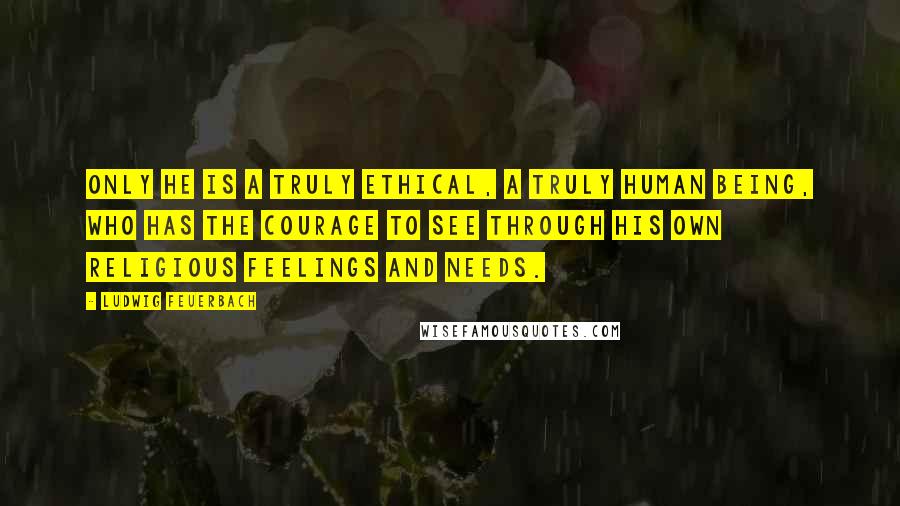 Ludwig Feuerbach Quotes: Only he is a truly ethical, a truly human being, who has the courage to see through his own religious feelings and needs.