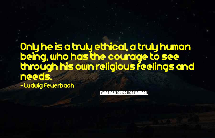 Ludwig Feuerbach Quotes: Only he is a truly ethical, a truly human being, who has the courage to see through his own religious feelings and needs.