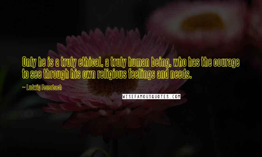 Ludwig Feuerbach Quotes: Only he is a truly ethical, a truly human being, who has the courage to see through his own religious feelings and needs.