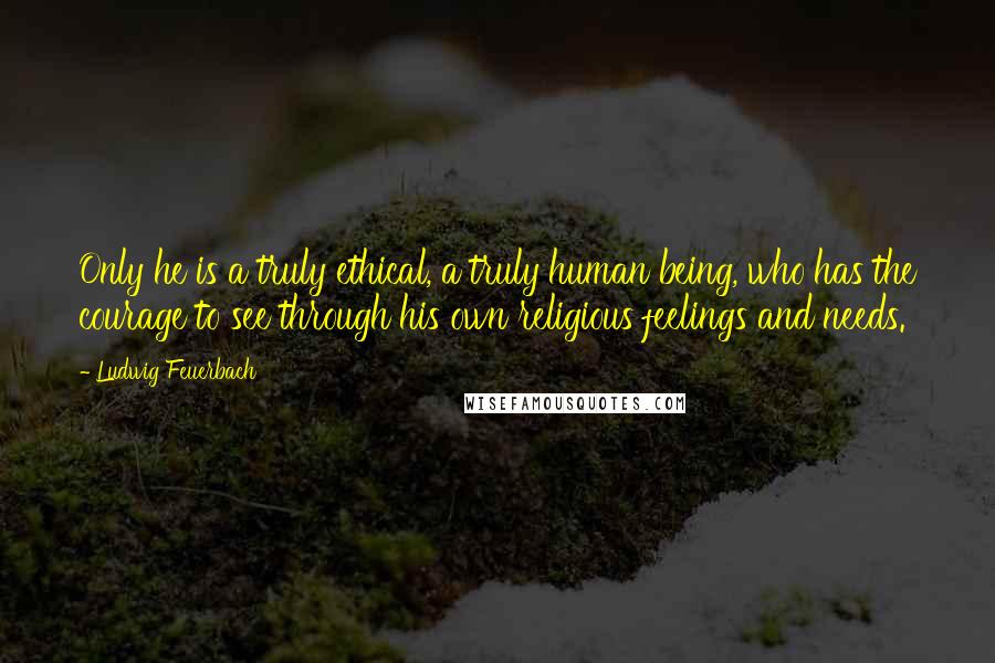 Ludwig Feuerbach Quotes: Only he is a truly ethical, a truly human being, who has the courage to see through his own religious feelings and needs.