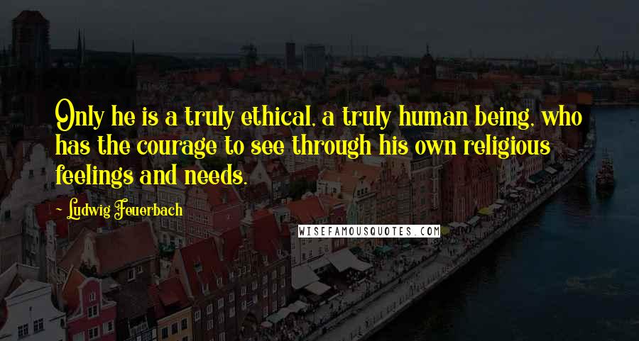 Ludwig Feuerbach Quotes: Only he is a truly ethical, a truly human being, who has the courage to see through his own religious feelings and needs.