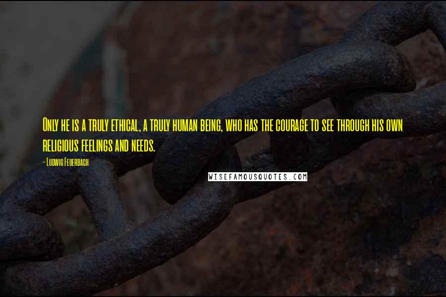 Ludwig Feuerbach Quotes: Only he is a truly ethical, a truly human being, who has the courage to see through his own religious feelings and needs.