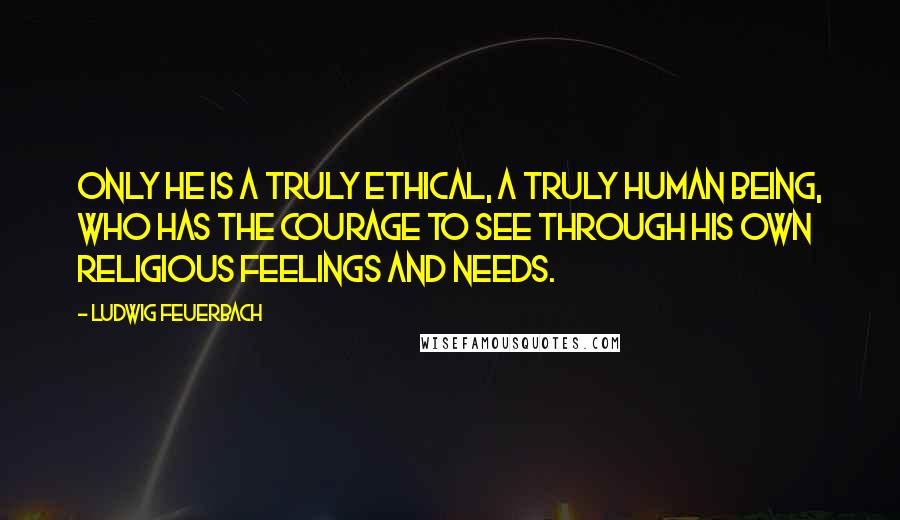 Ludwig Feuerbach Quotes: Only he is a truly ethical, a truly human being, who has the courage to see through his own religious feelings and needs.