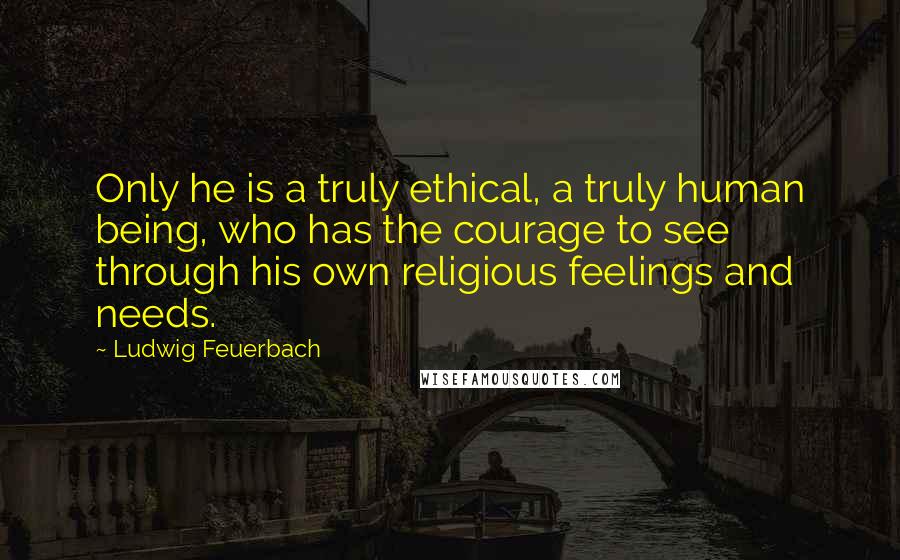 Ludwig Feuerbach Quotes: Only he is a truly ethical, a truly human being, who has the courage to see through his own religious feelings and needs.