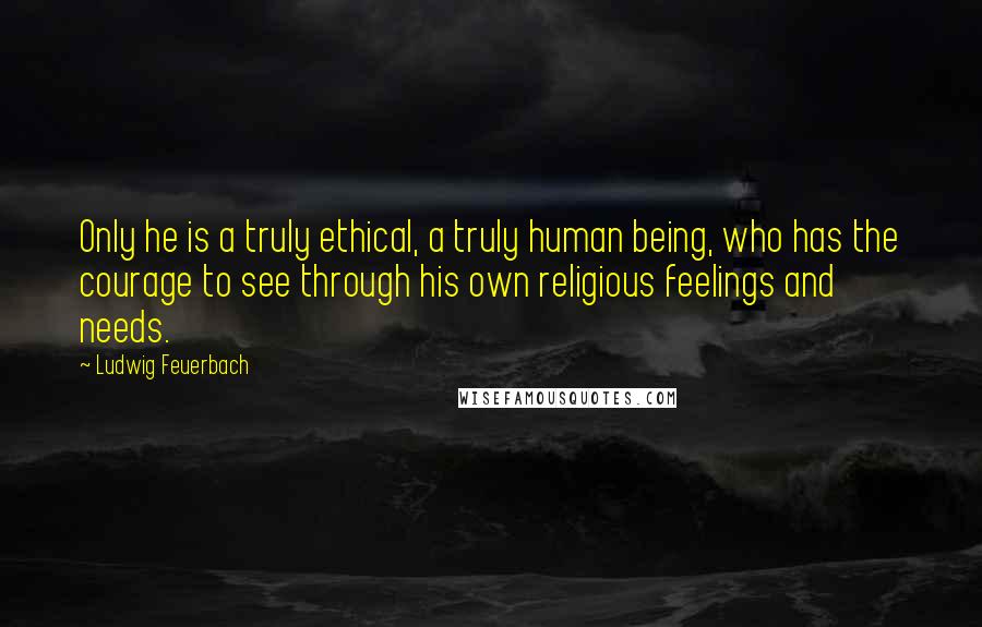 Ludwig Feuerbach Quotes: Only he is a truly ethical, a truly human being, who has the courage to see through his own religious feelings and needs.