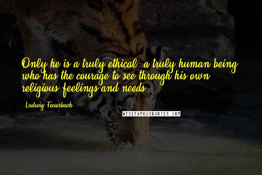 Ludwig Feuerbach Quotes: Only he is a truly ethical, a truly human being, who has the courage to see through his own religious feelings and needs.