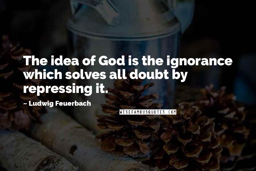 Ludwig Feuerbach Quotes: The idea of God is the ignorance which solves all doubt by repressing it.