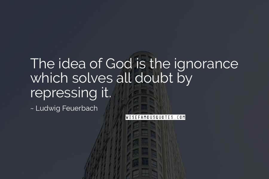 Ludwig Feuerbach Quotes: The idea of God is the ignorance which solves all doubt by repressing it.