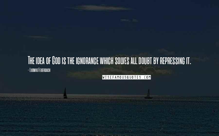 Ludwig Feuerbach Quotes: The idea of God is the ignorance which solves all doubt by repressing it.