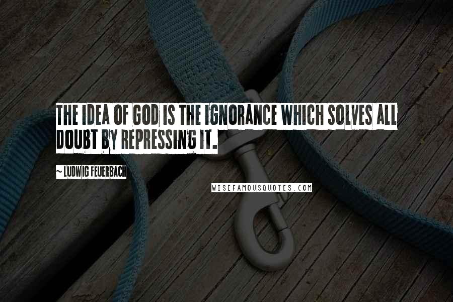 Ludwig Feuerbach Quotes: The idea of God is the ignorance which solves all doubt by repressing it.