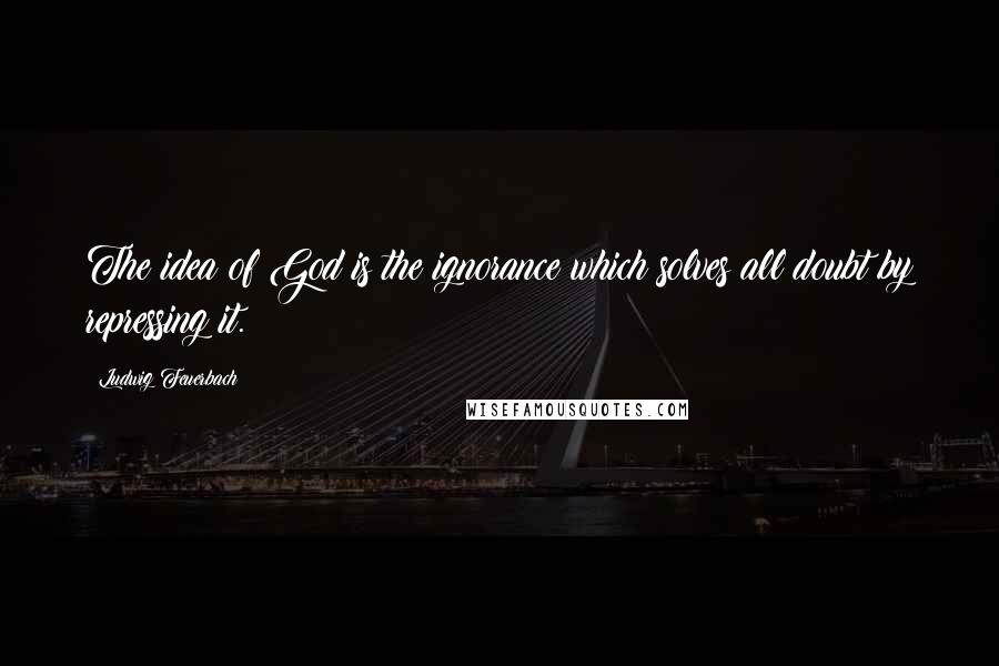 Ludwig Feuerbach Quotes: The idea of God is the ignorance which solves all doubt by repressing it.