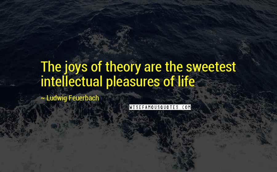 Ludwig Feuerbach Quotes: The joys of theory are the sweetest intellectual pleasures of life