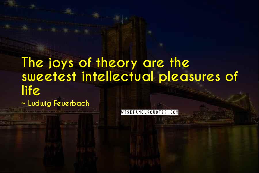 Ludwig Feuerbach Quotes: The joys of theory are the sweetest intellectual pleasures of life