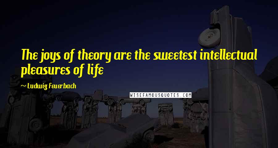 Ludwig Feuerbach Quotes: The joys of theory are the sweetest intellectual pleasures of life