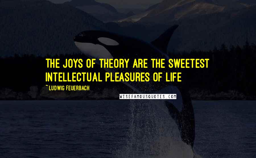 Ludwig Feuerbach Quotes: The joys of theory are the sweetest intellectual pleasures of life