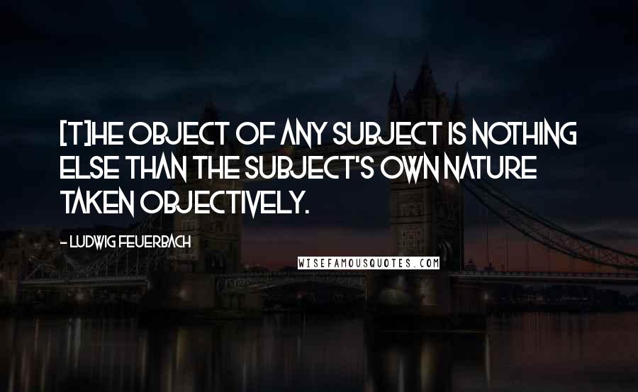 Ludwig Feuerbach Quotes: [T]he object of any subject is nothing else than the subject's own nature taken objectively.