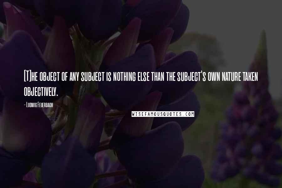 Ludwig Feuerbach Quotes: [T]he object of any subject is nothing else than the subject's own nature taken objectively.