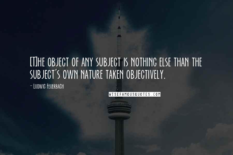 Ludwig Feuerbach Quotes: [T]he object of any subject is nothing else than the subject's own nature taken objectively.