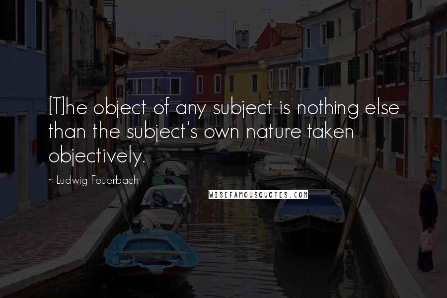 Ludwig Feuerbach Quotes: [T]he object of any subject is nothing else than the subject's own nature taken objectively.
