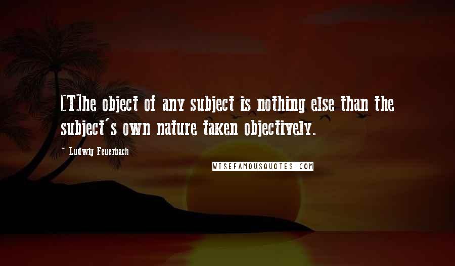 Ludwig Feuerbach Quotes: [T]he object of any subject is nothing else than the subject's own nature taken objectively.