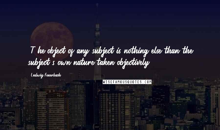 Ludwig Feuerbach Quotes: [T]he object of any subject is nothing else than the subject's own nature taken objectively.