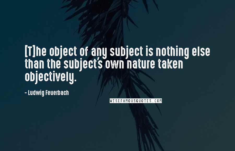 Ludwig Feuerbach Quotes: [T]he object of any subject is nothing else than the subject's own nature taken objectively.