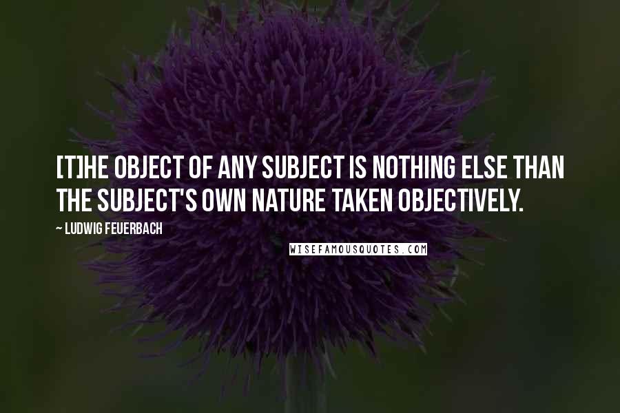 Ludwig Feuerbach Quotes: [T]he object of any subject is nothing else than the subject's own nature taken objectively.