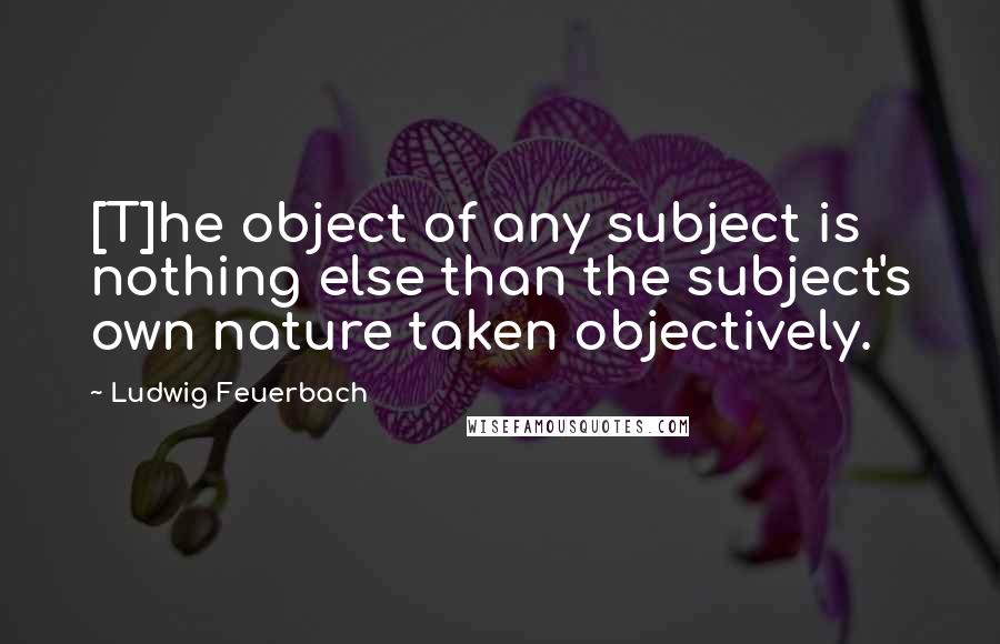 Ludwig Feuerbach Quotes: [T]he object of any subject is nothing else than the subject's own nature taken objectively.