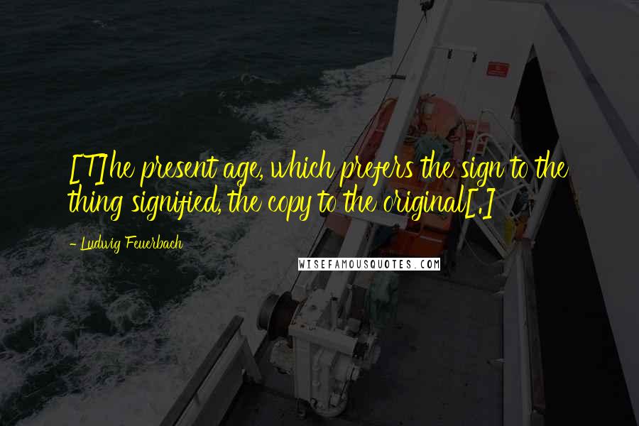 Ludwig Feuerbach Quotes: [T]he present age, which prefers the sign to the thing signified, the copy to the original[.]