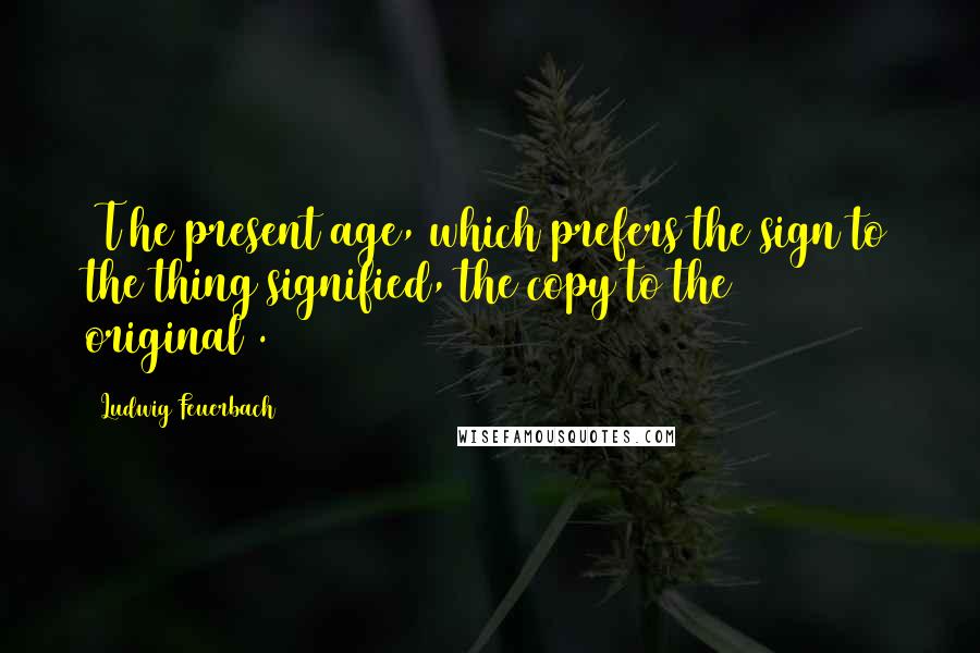 Ludwig Feuerbach Quotes: [T]he present age, which prefers the sign to the thing signified, the copy to the original[.]