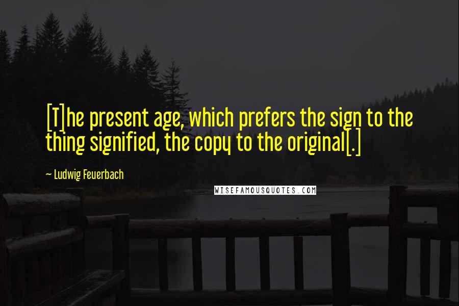 Ludwig Feuerbach Quotes: [T]he present age, which prefers the sign to the thing signified, the copy to the original[.]