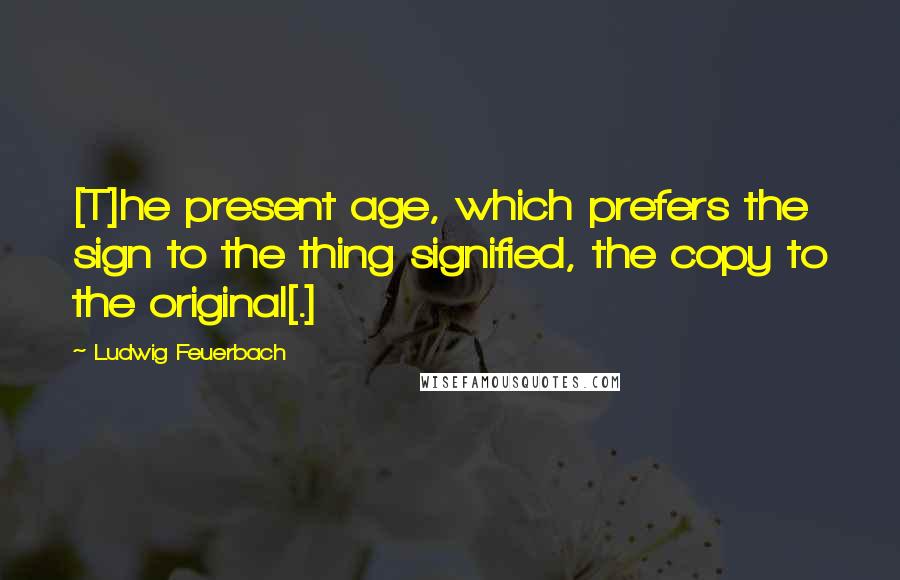 Ludwig Feuerbach Quotes: [T]he present age, which prefers the sign to the thing signified, the copy to the original[.]