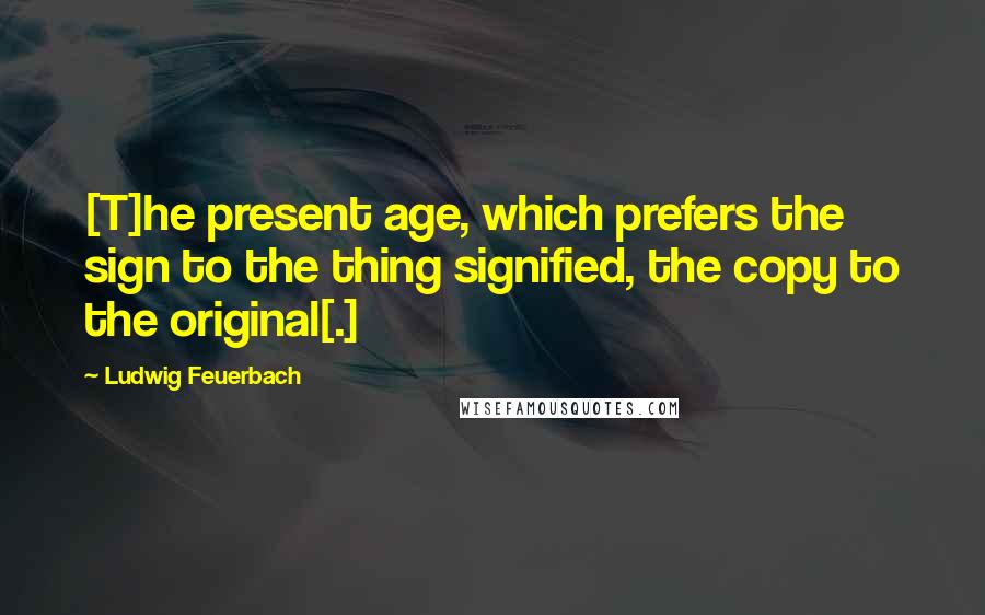 Ludwig Feuerbach Quotes: [T]he present age, which prefers the sign to the thing signified, the copy to the original[.]