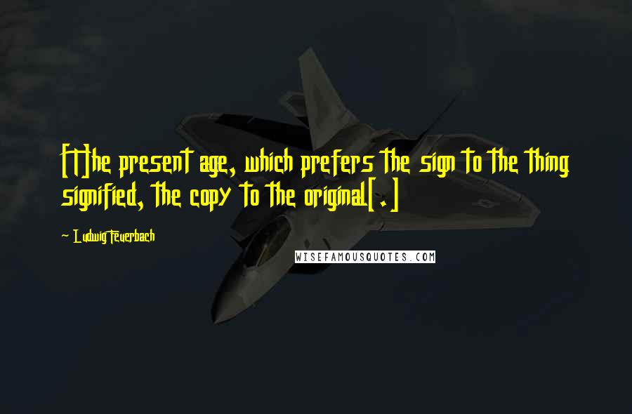 Ludwig Feuerbach Quotes: [T]he present age, which prefers the sign to the thing signified, the copy to the original[.]