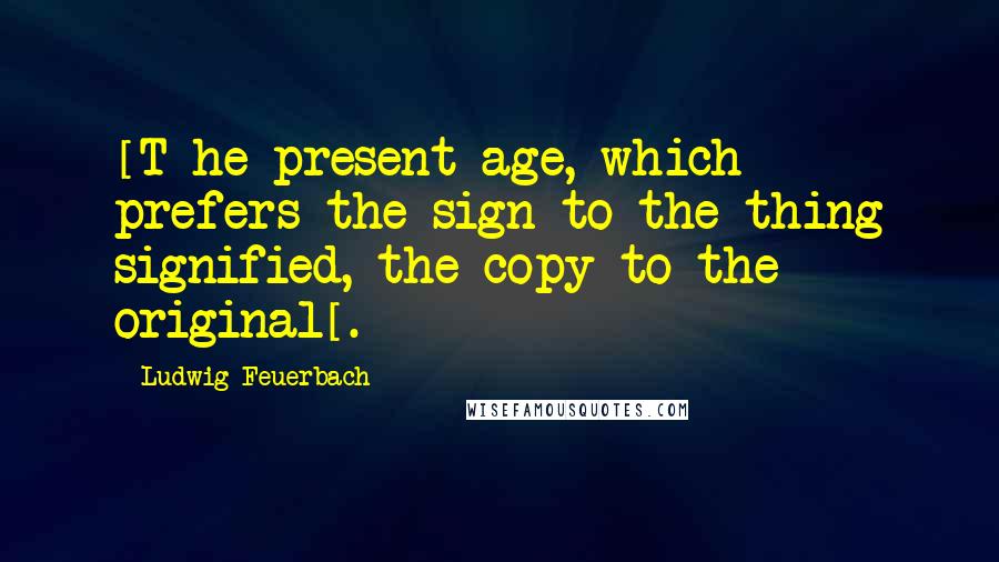Ludwig Feuerbach Quotes: [T]he present age, which prefers the sign to the thing signified, the copy to the original[.]