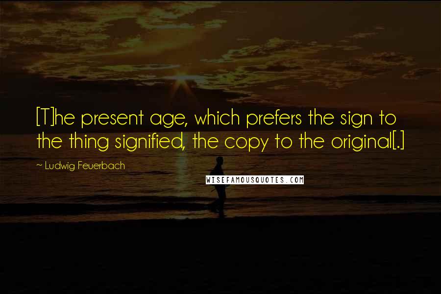 Ludwig Feuerbach Quotes: [T]he present age, which prefers the sign to the thing signified, the copy to the original[.]