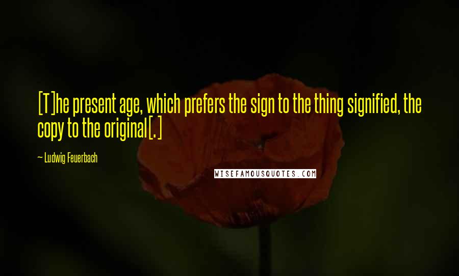 Ludwig Feuerbach Quotes: [T]he present age, which prefers the sign to the thing signified, the copy to the original[.]