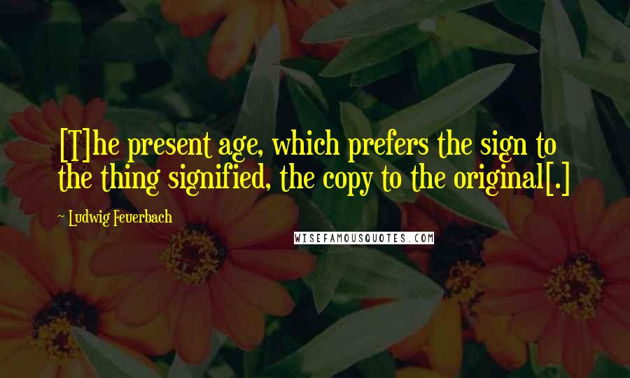 Ludwig Feuerbach Quotes: [T]he present age, which prefers the sign to the thing signified, the copy to the original[.]