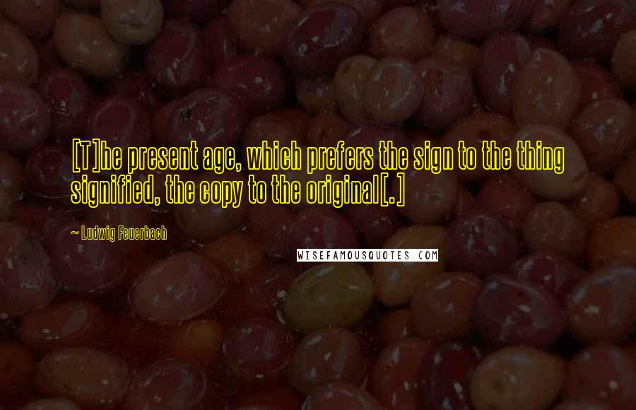 Ludwig Feuerbach Quotes: [T]he present age, which prefers the sign to the thing signified, the copy to the original[.]