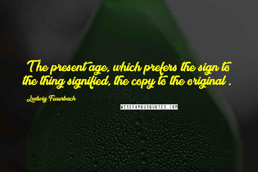 Ludwig Feuerbach Quotes: [T]he present age, which prefers the sign to the thing signified, the copy to the original[.]