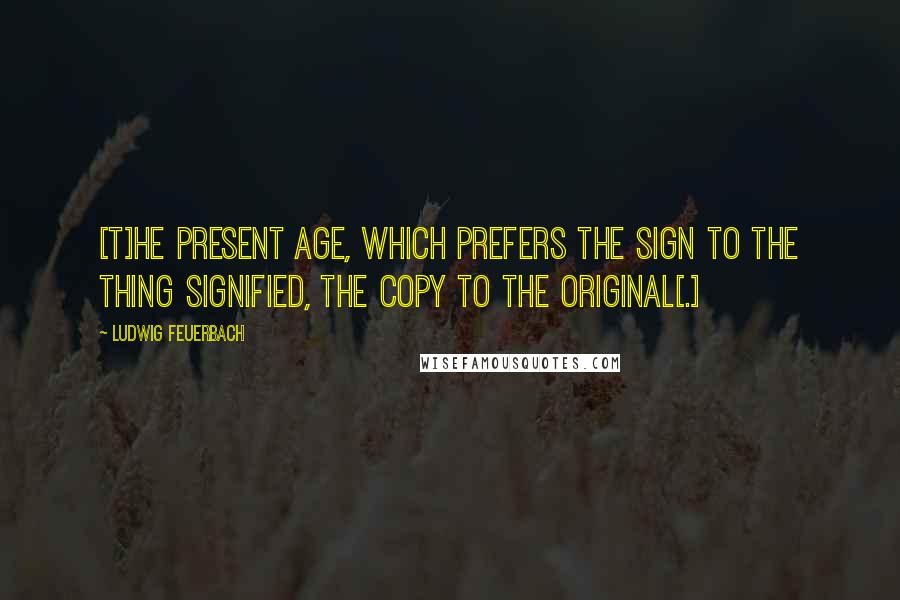 Ludwig Feuerbach Quotes: [T]he present age, which prefers the sign to the thing signified, the copy to the original[.]