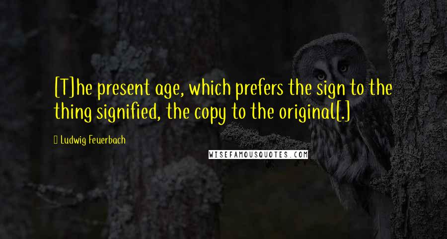 Ludwig Feuerbach Quotes: [T]he present age, which prefers the sign to the thing signified, the copy to the original[.]