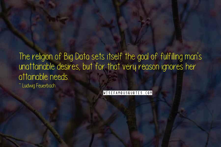 Ludwig Feuerbach Quotes: The religion of Big Data sets itself the goal of fulfilling man's unattainable desires, but for that very reason ignores her attainable needs.