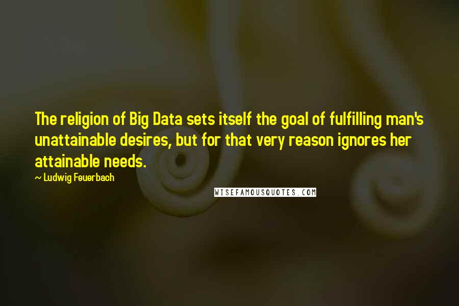 Ludwig Feuerbach Quotes: The religion of Big Data sets itself the goal of fulfilling man's unattainable desires, but for that very reason ignores her attainable needs.