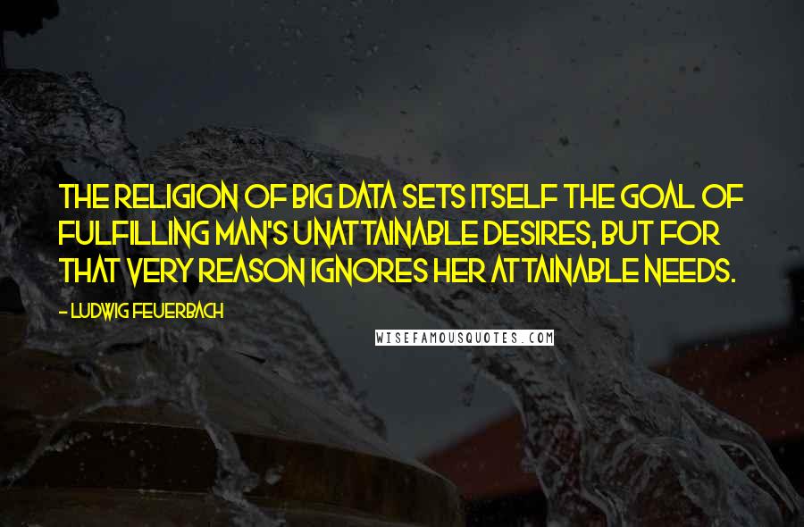 Ludwig Feuerbach Quotes: The religion of Big Data sets itself the goal of fulfilling man's unattainable desires, but for that very reason ignores her attainable needs.