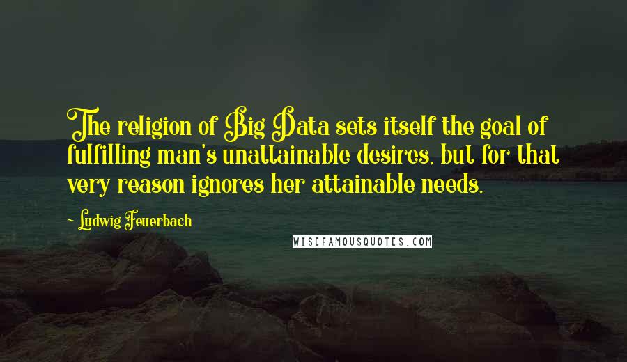 Ludwig Feuerbach Quotes: The religion of Big Data sets itself the goal of fulfilling man's unattainable desires, but for that very reason ignores her attainable needs.